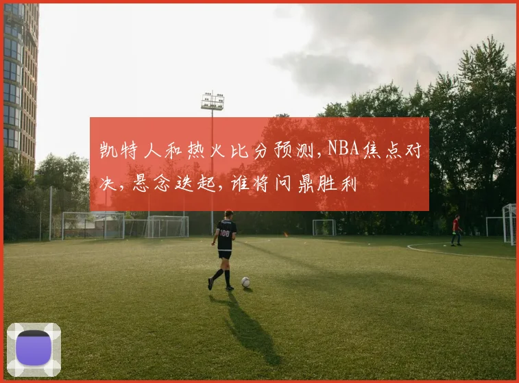 凯特人和热火比分预测,NBA焦点对决,悬念迭起,谁将问鼎胜利