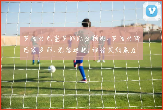 罗马对巴塞罗那比分预测,罗马对阵巴塞罗那,悬念迭起,谁将笑到最后