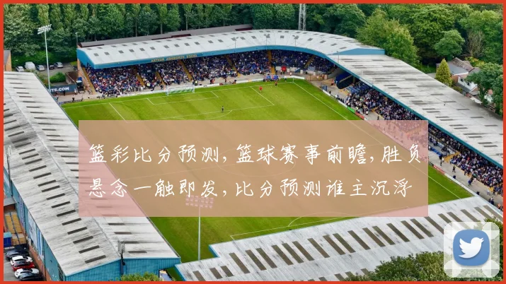 篮彩比分预测,篮球赛事前瞻,胜负悬念一触即发,比分预测谁主沉浮